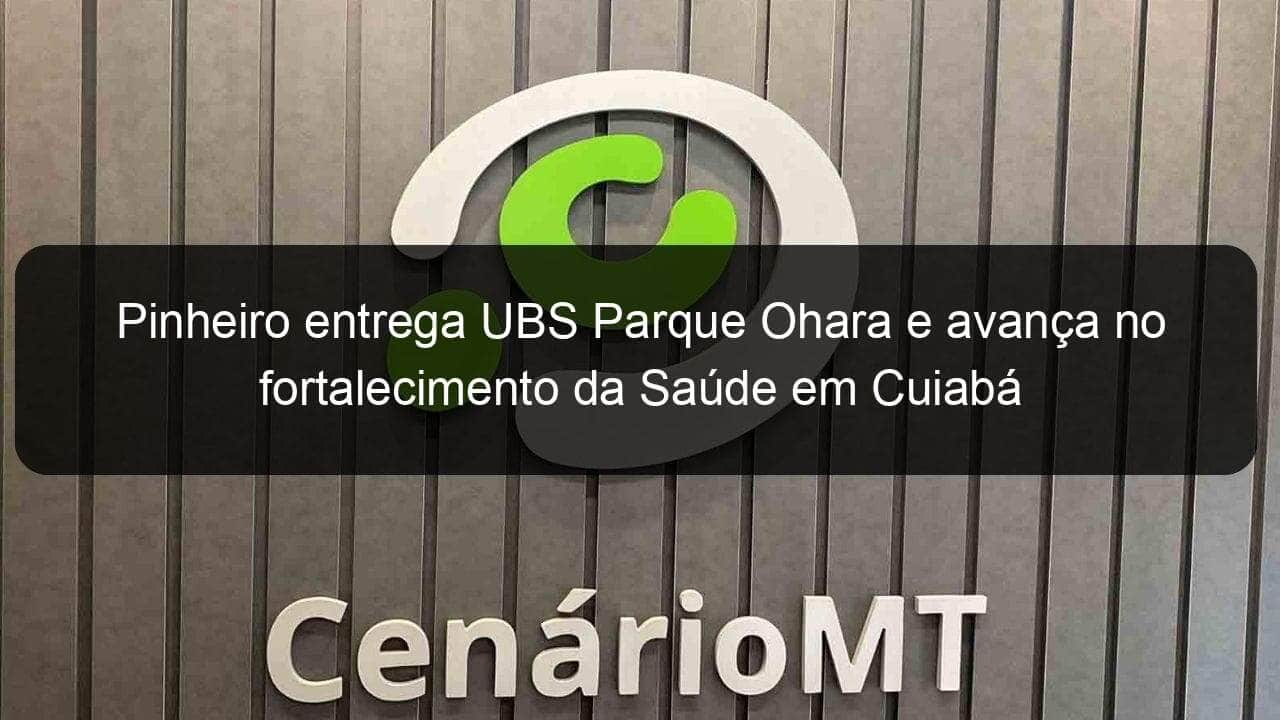 pinheiro entrega ubs parque ohara e avanca no fortalecimento da saude em cuiaba 924871