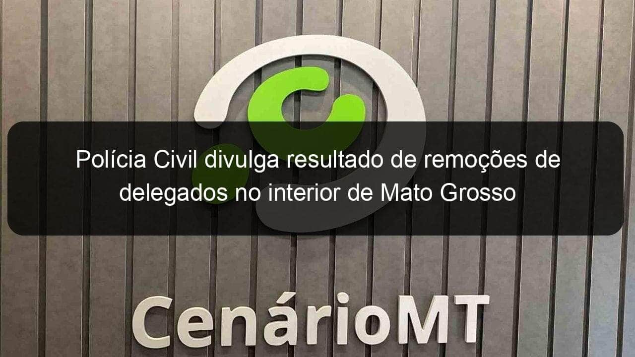 policia civil divulga resultado de remocoes de delegados no interior de mato grosso 977400