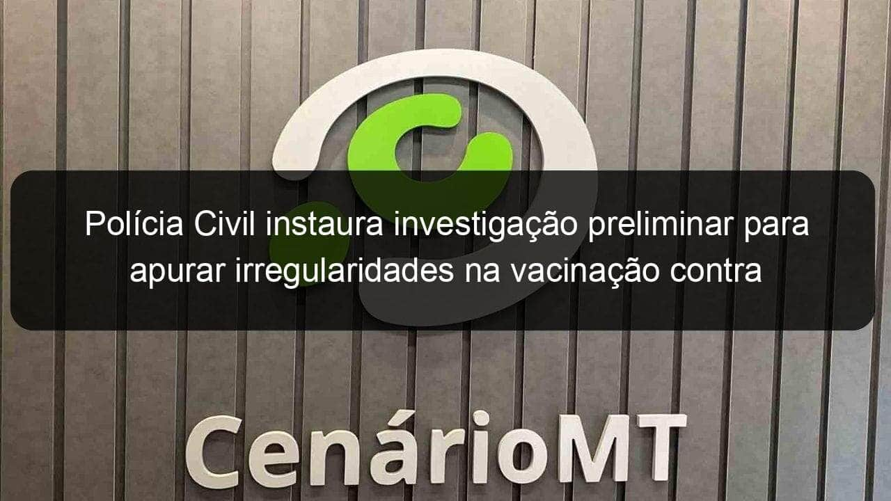 policia civil instaura investigacao preliminar para apurar irregularidades na vacinacao contra a covid 19 em cuiaba 1031828