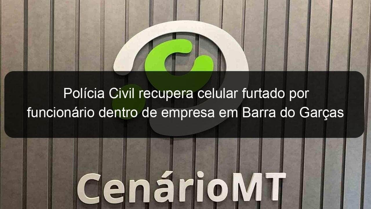 policia civil recupera celular furtado por funcionario dentro de empresa em barra do garcas 1110041