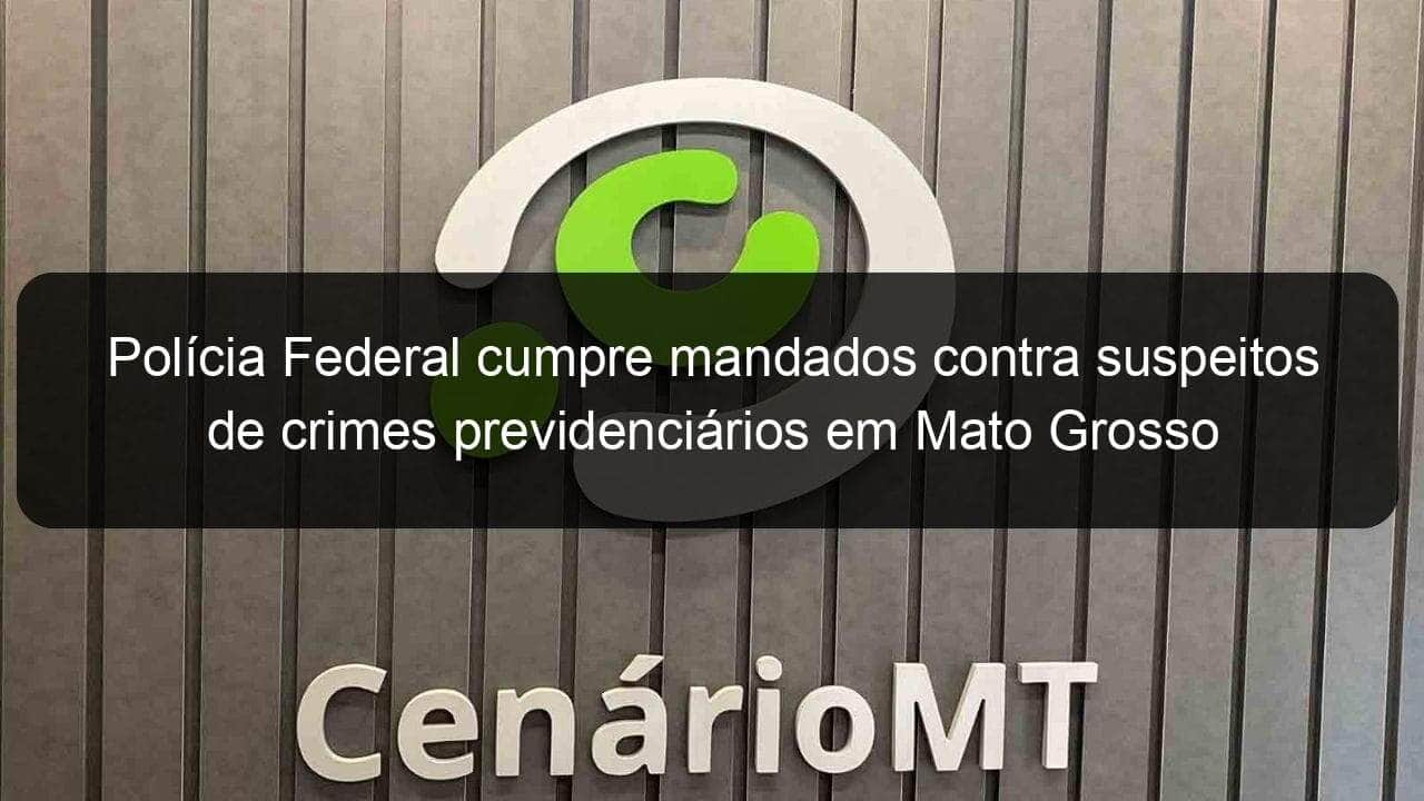 policia federal cumpre mandados contra suspeitos de crimes previdenciarios em mato grosso 782318