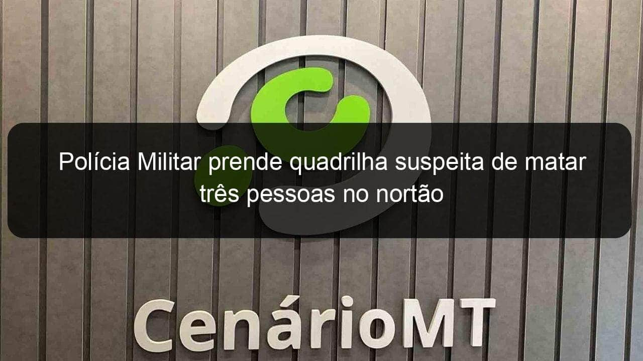 policia militar prende quadrilha suspeita de matar tres pessoas no nortao 1099195