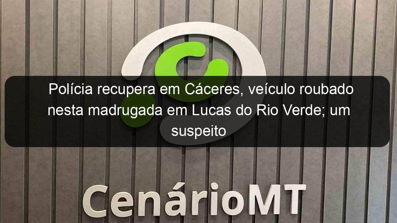 policia recupera em caceres veiculo roubado nesta madrugada em lucas do rio verde um suspeito e preso 888801