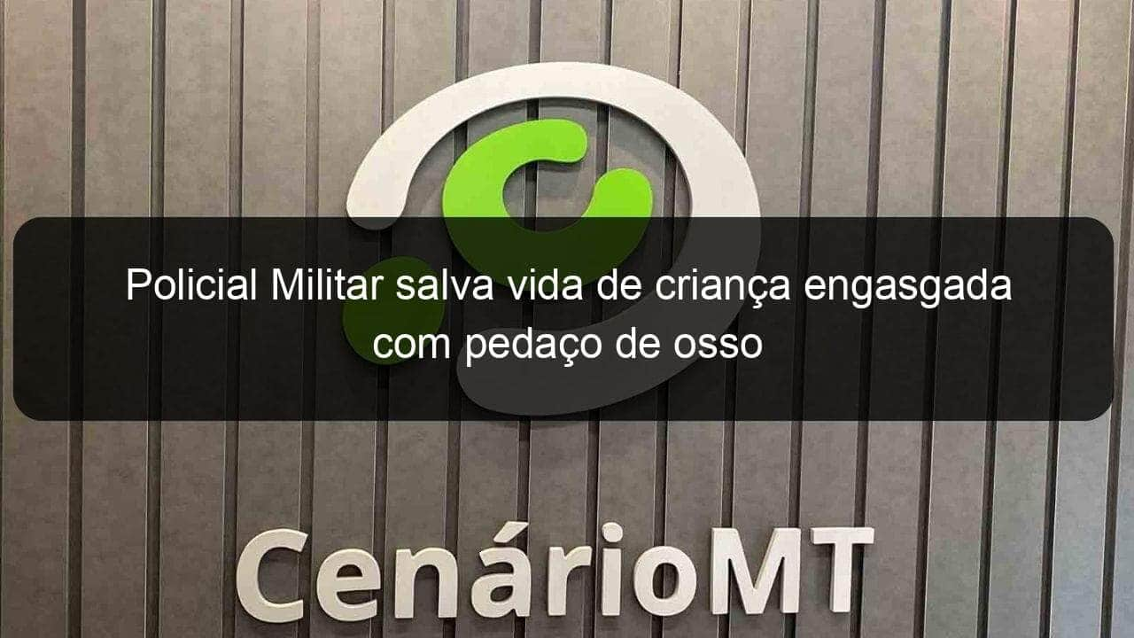 policial militar salva vida de crianca engasgada com pedaco de osso 1304559