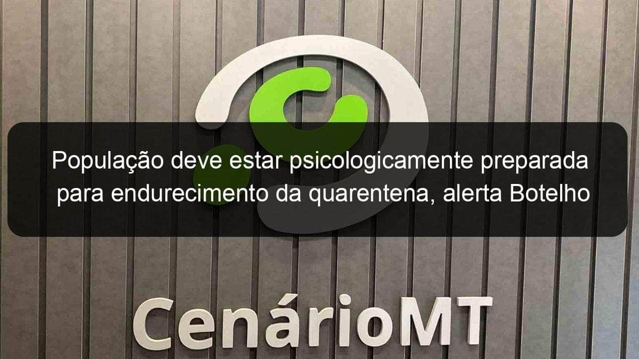 populacao deve estar psicologicamente preparada para endurecimento da quarentena alerta botelho 911814