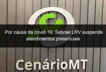 por causa da covid 19 sebrae lrv suspende atendimentos presenciais 1019548