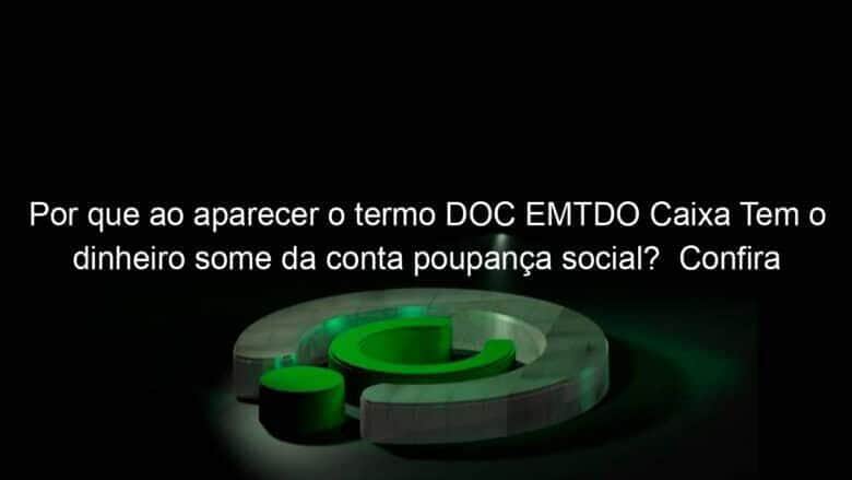 por que ao aparecer o termo doc emtdo caixa tem o dinheiro some da conta poupanca social confira 988355