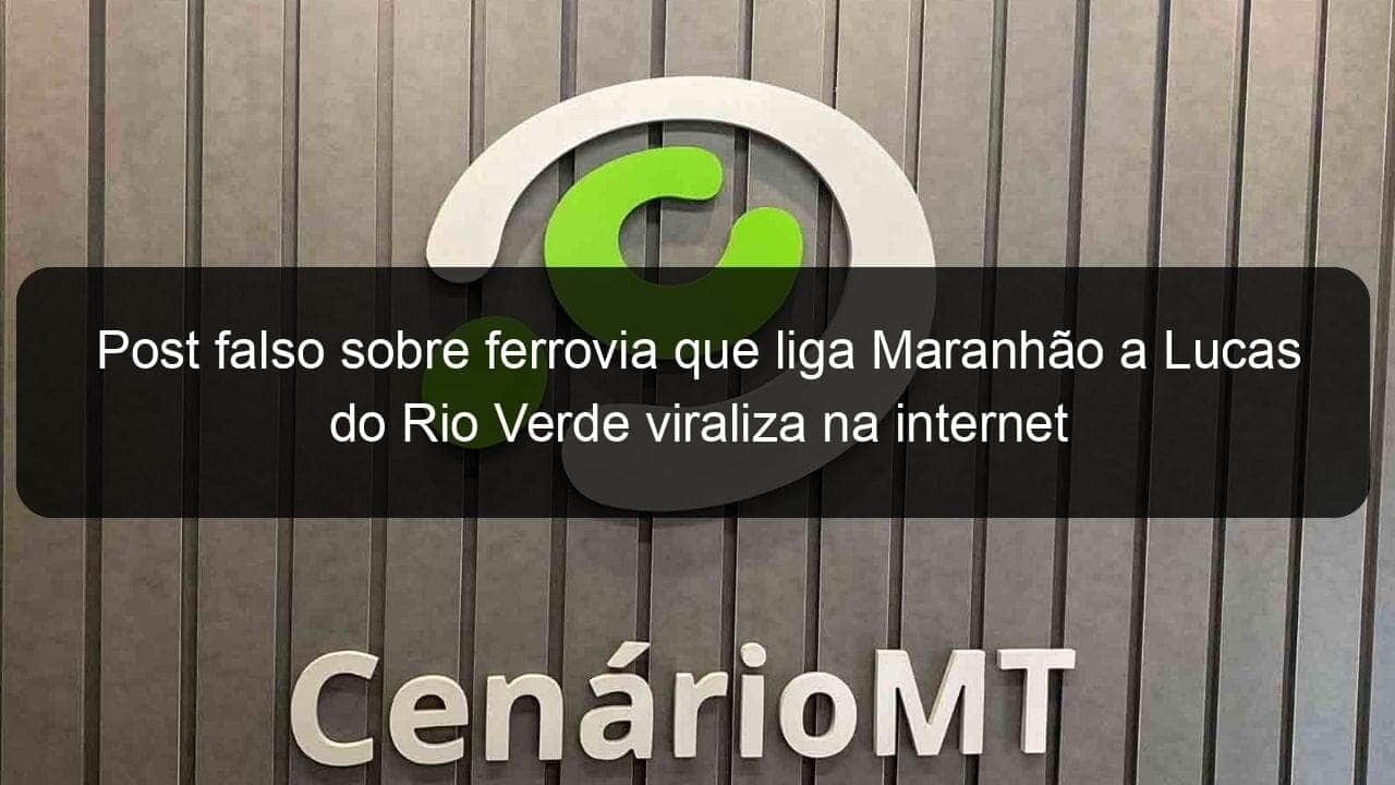 post falso sobre ferrovia que liga maranhao a lucas do rio verde viraliza na internet 854201