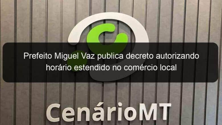 prefeito miguel vaz publica decreto autorizando horario estendido no comercio local 1094858
