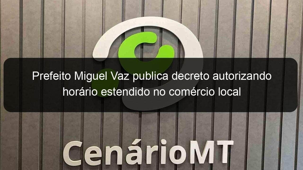 prefeito miguel vaz publica decreto autorizando horario estendido no comercio local 1094858