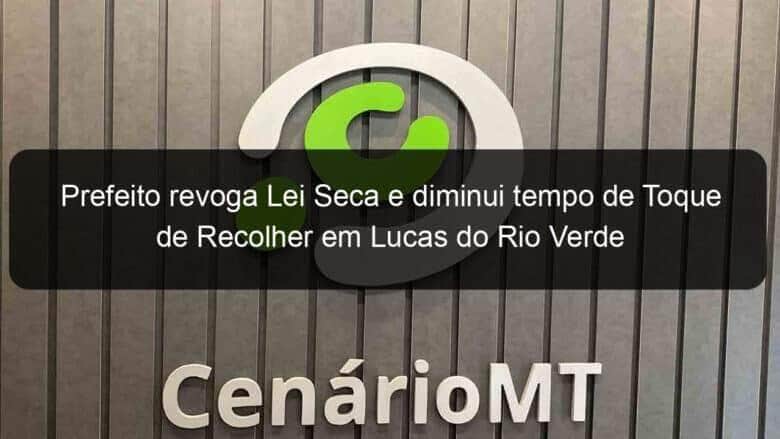 prefeito revoga lei seca e diminui tempo de toque de recolher em lucas do rio verde 940052