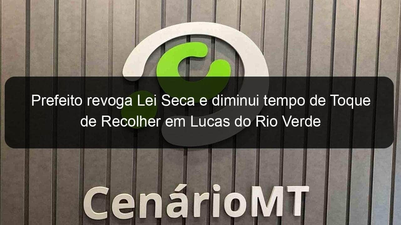 prefeito revoga lei seca e diminui tempo de toque de recolher em lucas do rio verde 940052