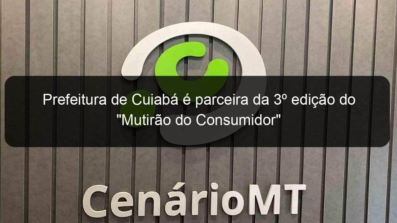 prefeitura de cuiaba e parceira da 3o edicao do mutirao do consumidor 1123084