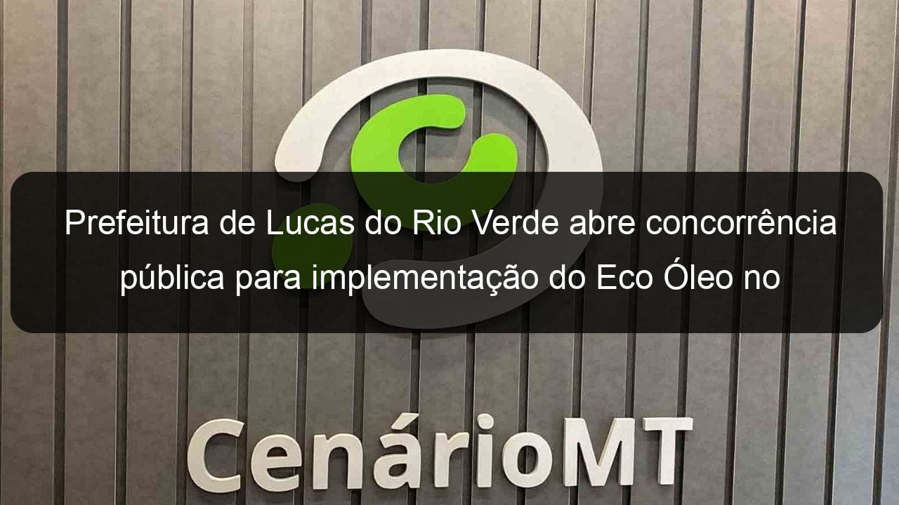 prefeitura de lucas do rio verde abre concorrencia publica para implementacao do eco oleo no municipio 838048