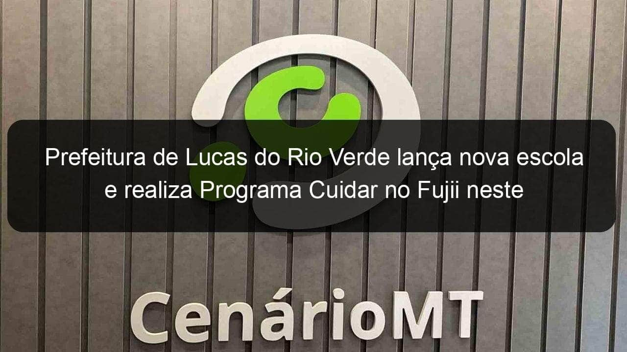 prefeitura de lucas do rio verde lanca nova escola e realiza programa cuidar no fujii neste sabado 25 832500