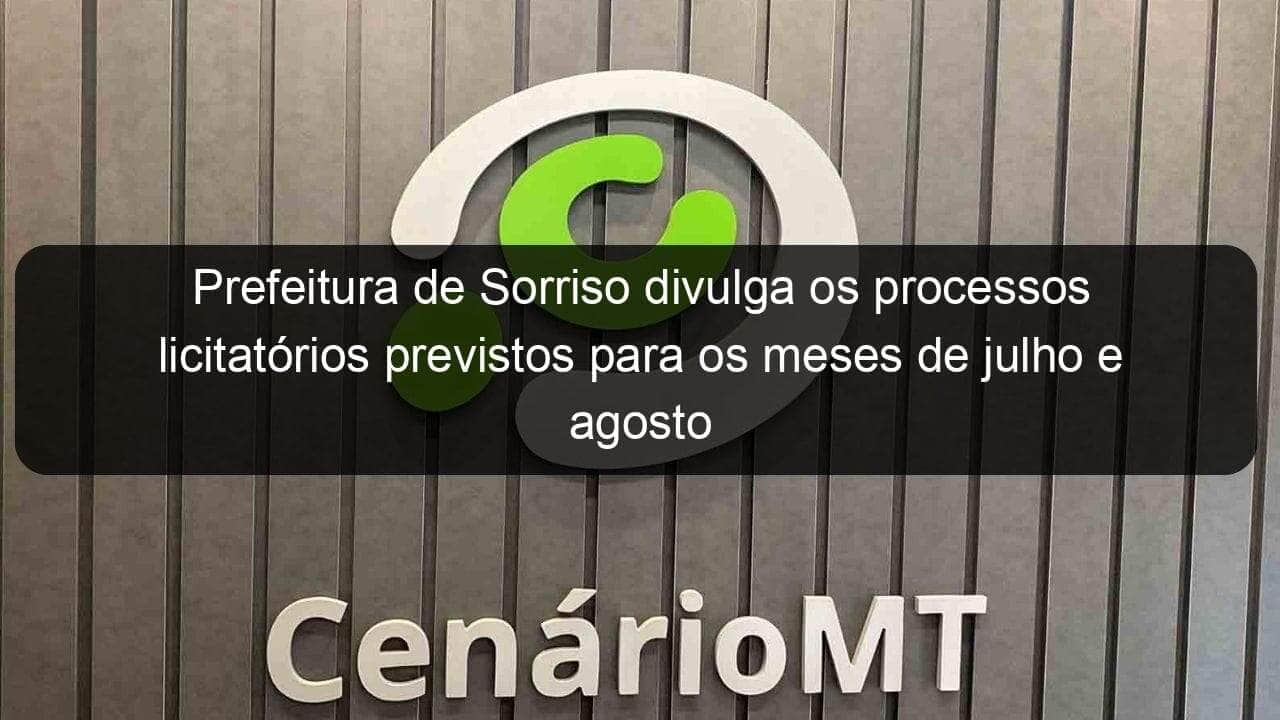 prefeitura de sorriso divulga os processos licitatorios previstos para os meses de julho e agosto 942140