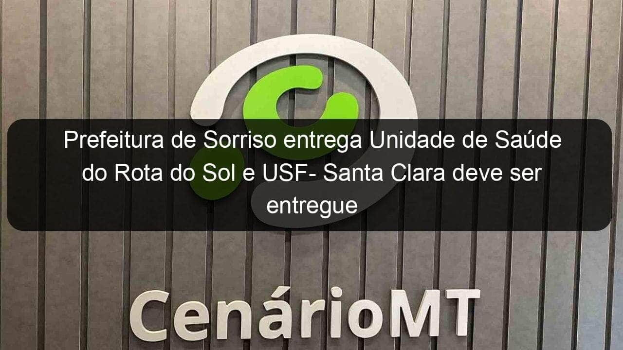 prefeitura de sorriso entrega unidade de saude do rota do sol e usf santa clara deve ser entregue nos proximos dias 950681