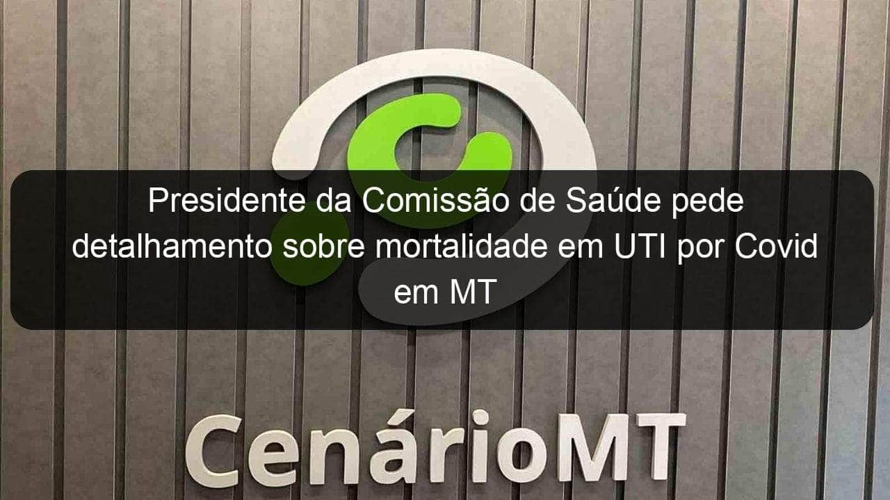 presidente da comissao de saude pede detalhamento sobre mortalidade em uti por covid em mt 970098