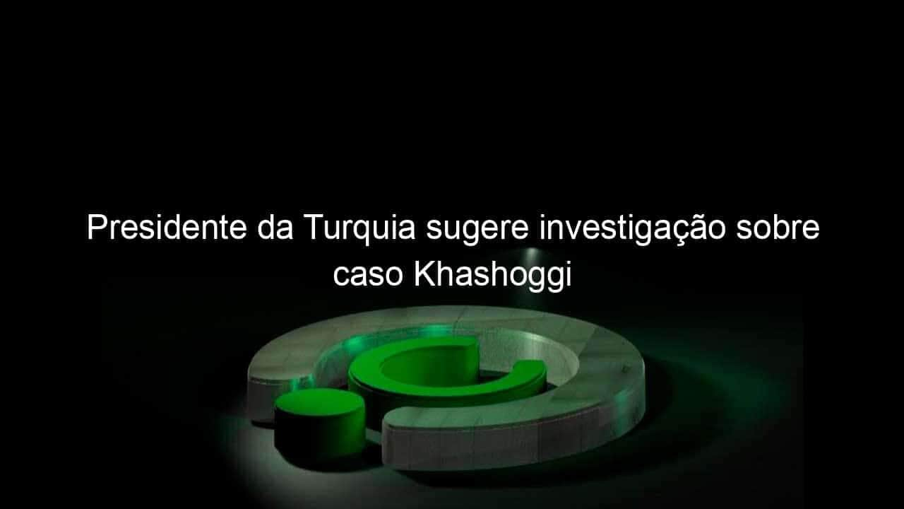 presidente da turquia sugere investigacao sobre caso khashoggi 778824