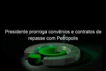 presidente prorroga convenios e contratos de repasse com petropolis 1120260