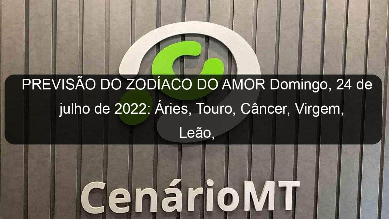 previsao do zodiaco do amor domingo 24 de julho de 2022 aries touro cancer virgem leao capricornio