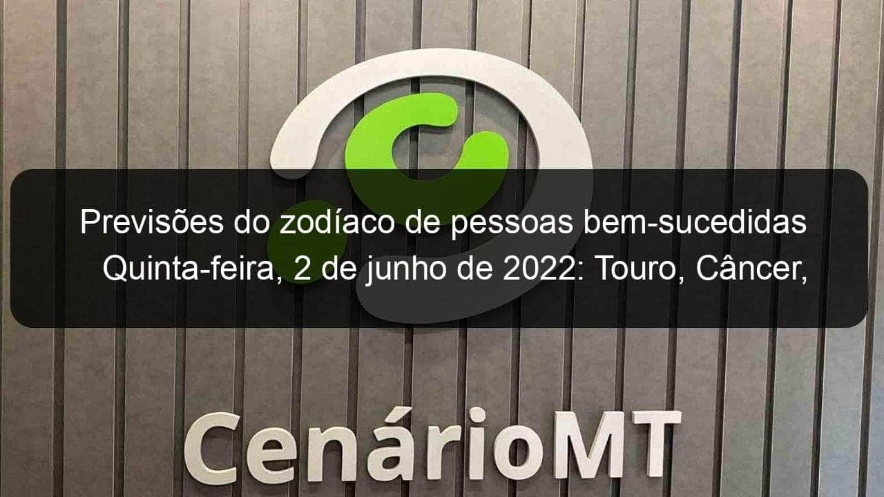 previsoes do zodiaco de pessoas bem sucedidas quinta feira 2 de junho de 2022 touro cancer virgem escorpiao capricornio