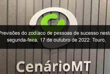 previsoes do zodiaco de pessoas de sucesso nesta segunda feira 17 de outubro de 2022 touro cancer virgem escorpiao capricornio peixes 1222391