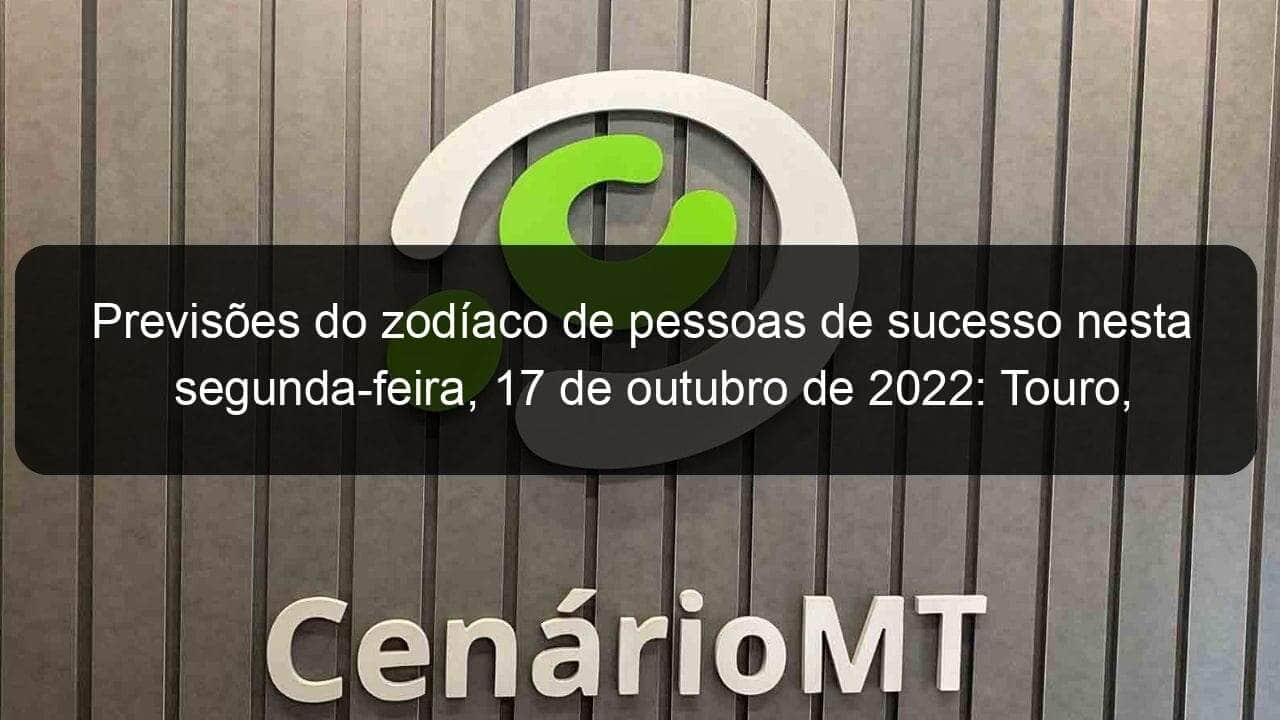 previsoes do zodiaco de pessoas de sucesso nesta segunda feira 17 de outubro de 2022 touro cancer virgem escorpiao capricornio