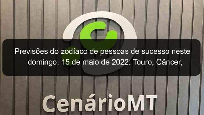 previsoes do zodiaco de pessoas de sucesso neste domingo 15 de maio de 2022 touro cancer virgem escorpiao capricornio peixes 1135791