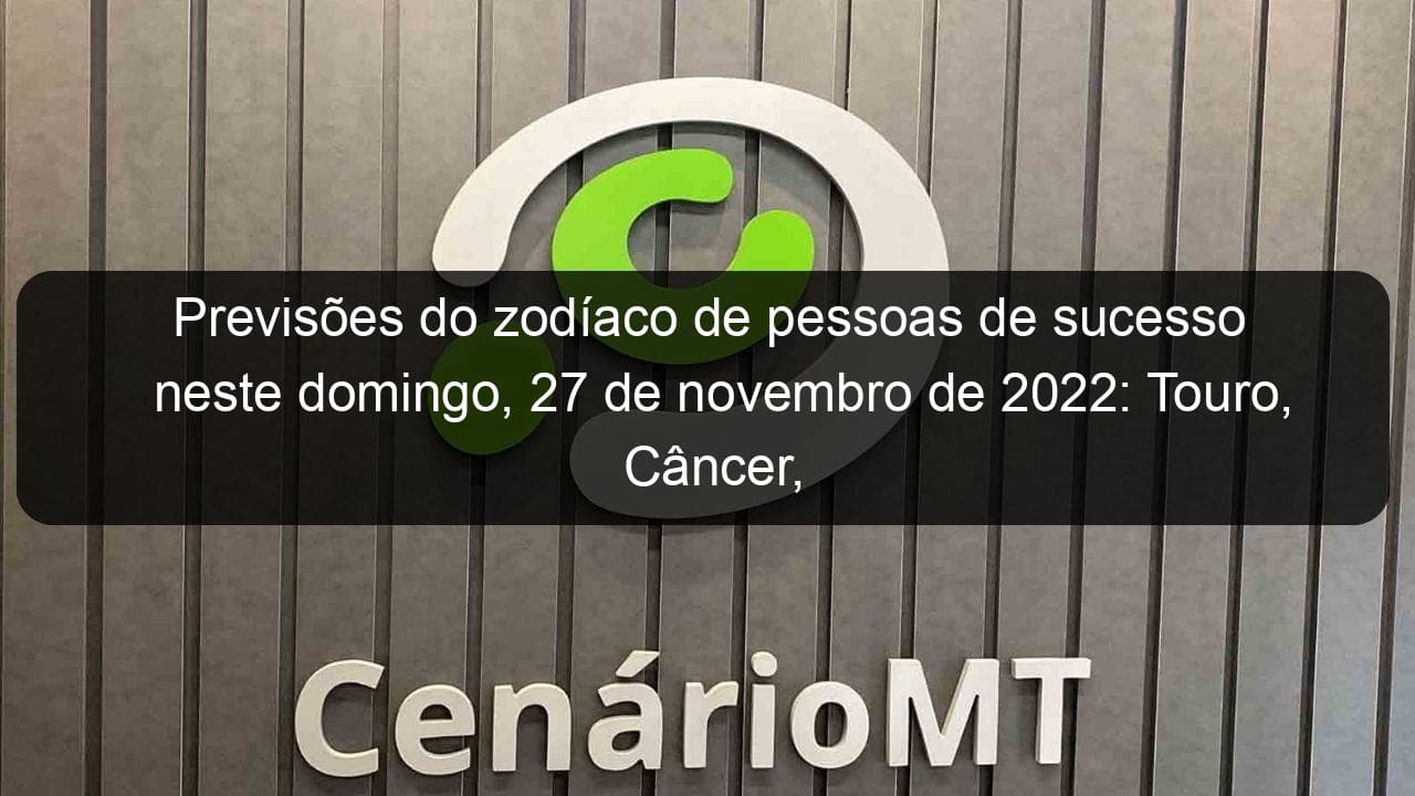 previsoes do zodiaco de pessoas de sucesso neste domingo 27 de novembro de 2022 touro cancer virgem escorpiao capricornio