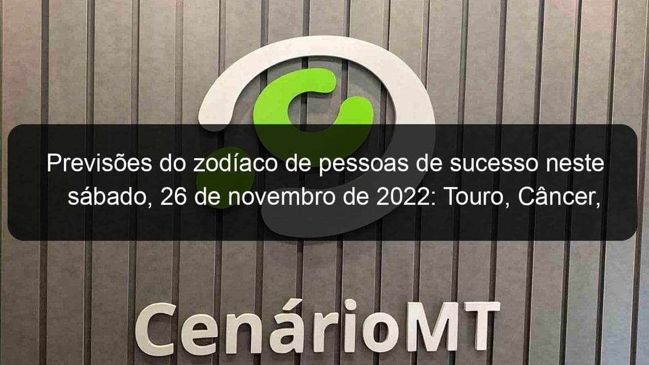 previsoes do zodiaco de pessoas de sucesso neste sabado 26 de novembro de 2022 touro cancer virgem escorpiao capricornio