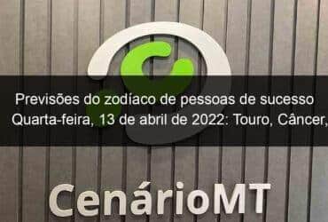 previsoes do zodiaco de pessoas de sucesso quarta feira 13 de abril de 2022 touro cancer virgem escorpiao capricornio peixes 1128305