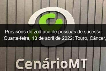 previsoes do zodiaco de pessoas de sucesso quarta feira 13 de abril de 2022 touro cancer virgem escorpiao capricornio peixes 1128305