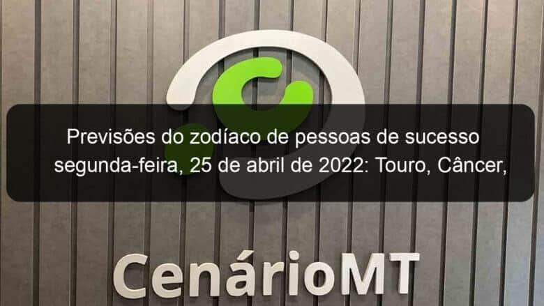 previsoes do zodiaco de pessoas de sucesso segunda feira 25 de abril de 2022 touro cancer virgem escorpiao capricornio peixes 1130985