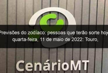 previsoes do zodiaco pessoas que terao sorte hoje quarta feira 11 de maio de 2022 touro escorpiao leao virgem escorpiao sagitario capricornio 1135049