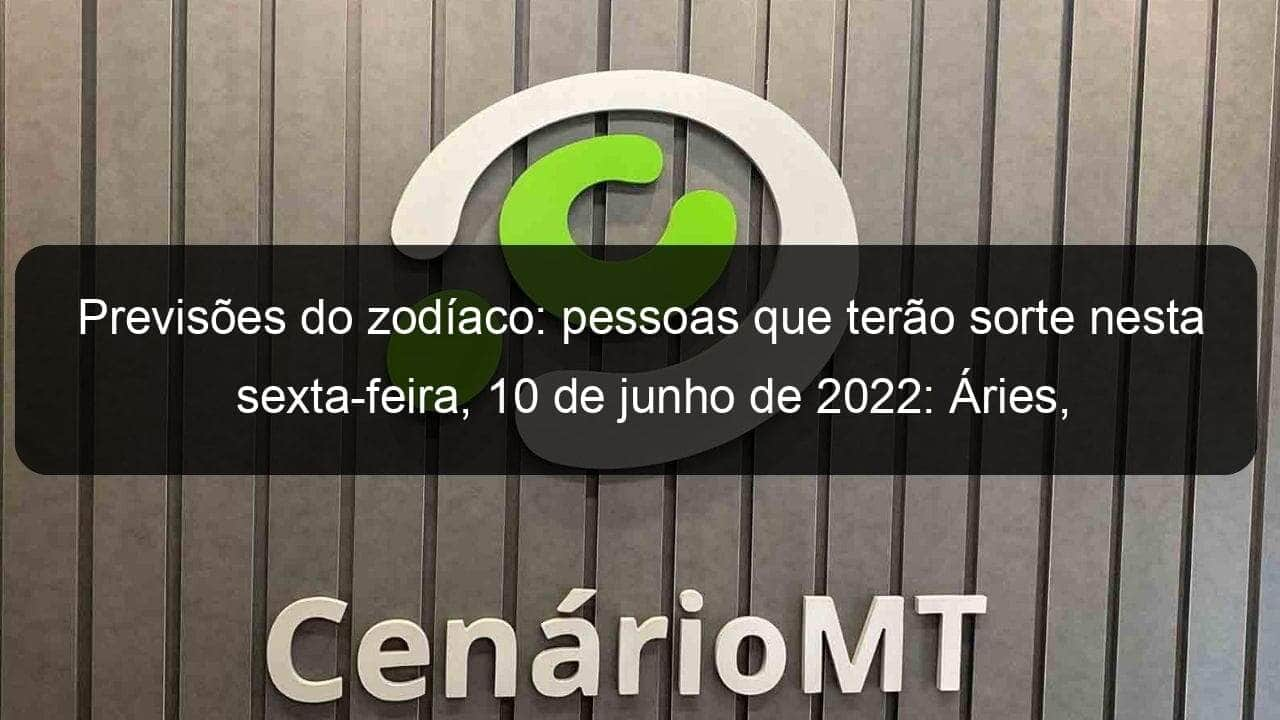 previsoes do zodiaco pessoas que terao sorte nesta sexta feira 10 de junho de 2022 aries gemeos leao virgem escorpiao capricornio