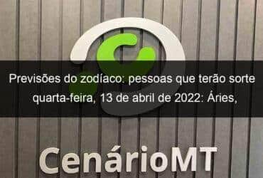 previsoes do zodiaco pessoas que terao sorte quarta feira 13 de abril de 2022 aries gemeos leao virgem escorpiao capricornio peixes 1128304