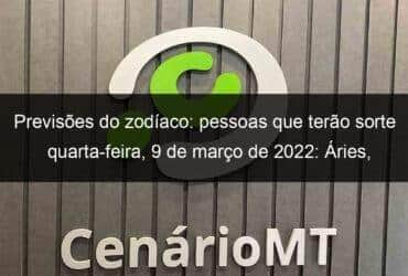 previsoes do zodiaco pessoas que terao sorte quarta feira 9 de marco de 2022 aries gemeos leao virgem escorpiao capricornio peixes 1118143