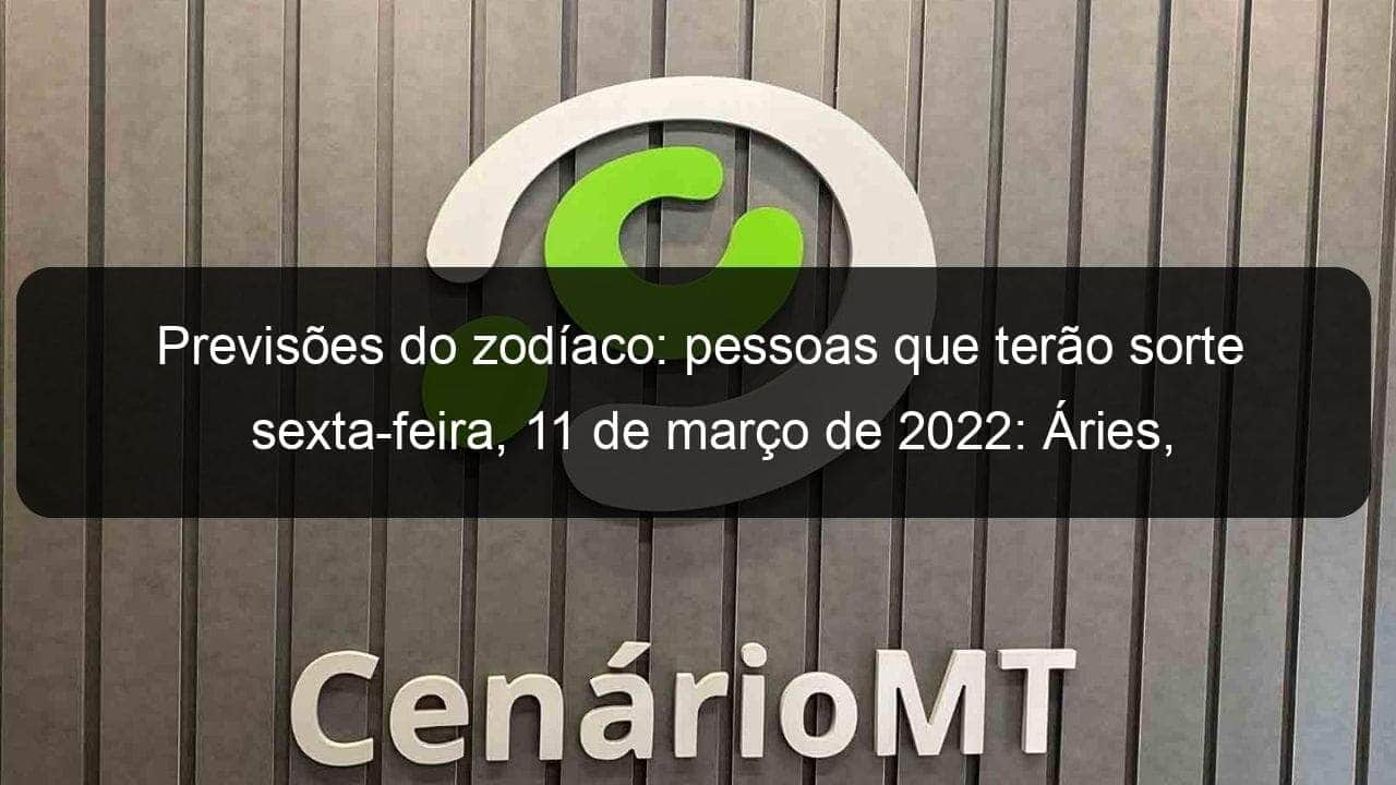 previsoes do zodiaco pessoas que terao sorte sexta feira 11 de marco de 2022 aries gemeos leao virgem escorpiao capricornio