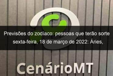 previsoes do zodiaco pessoas que terao sorte sexta feira 18 de marco de 2022 aries gemeos leao virgem escorpiao capricornio peixes 1121341