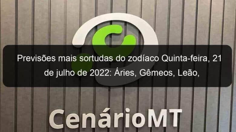 previsoes mais sortudas do zodiaco quinta feira 21 de julho de 2022 aries gemeos leao virgem escorpiao capricornio peixes 1157206