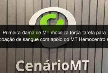 primeira dama de mt mobiliza forca tarefa para doacao de sangue com apoio do mt hemocentro e comando geral da pmmt 1351180