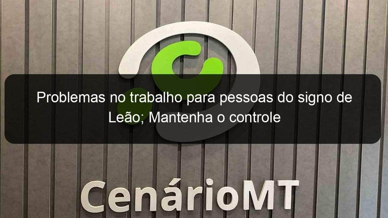 problemas no trabalho para pessoas do signo de leao mantenha o controle 1113746