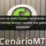 procon de mato grosso recomenda que consumidores tenham cautela nos gastos com presentes 1362925