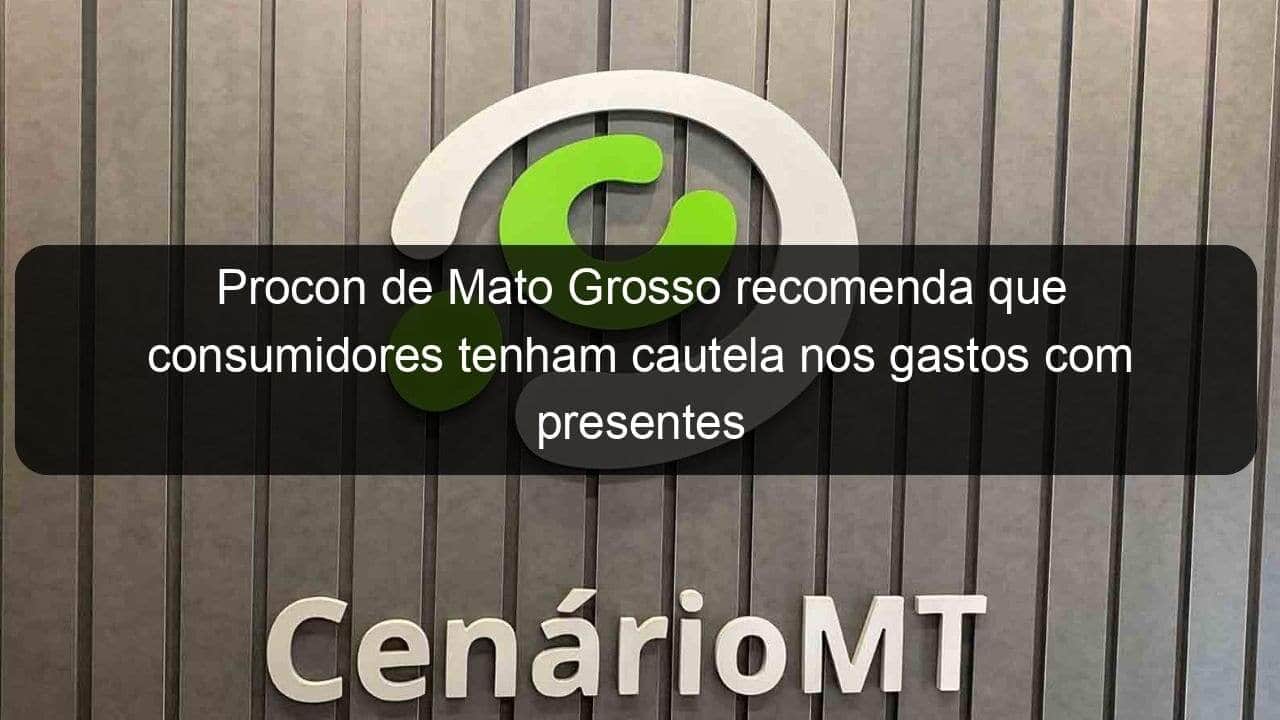 procon de mato grosso recomenda que consumidores tenham cautela nos gastos com presentes 1362925