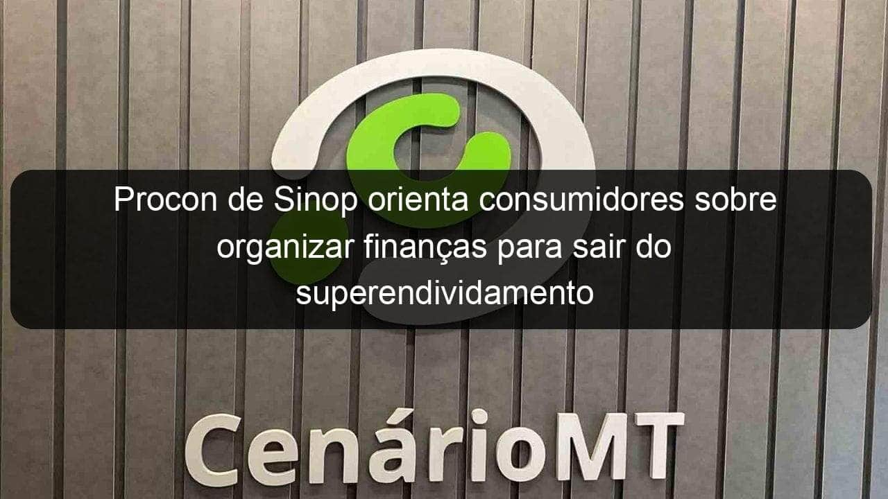 procon de sinop orienta consumidores sobre organizar financas para sair do superendividamento 1085737