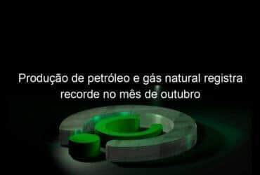 producao de petroleo e gas natural registra recorde no mes de outubro 1251734