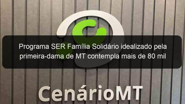 programa ser familia solidario idealizado pela primeira dama de mt contempla mais de 80 mil familias 1351325