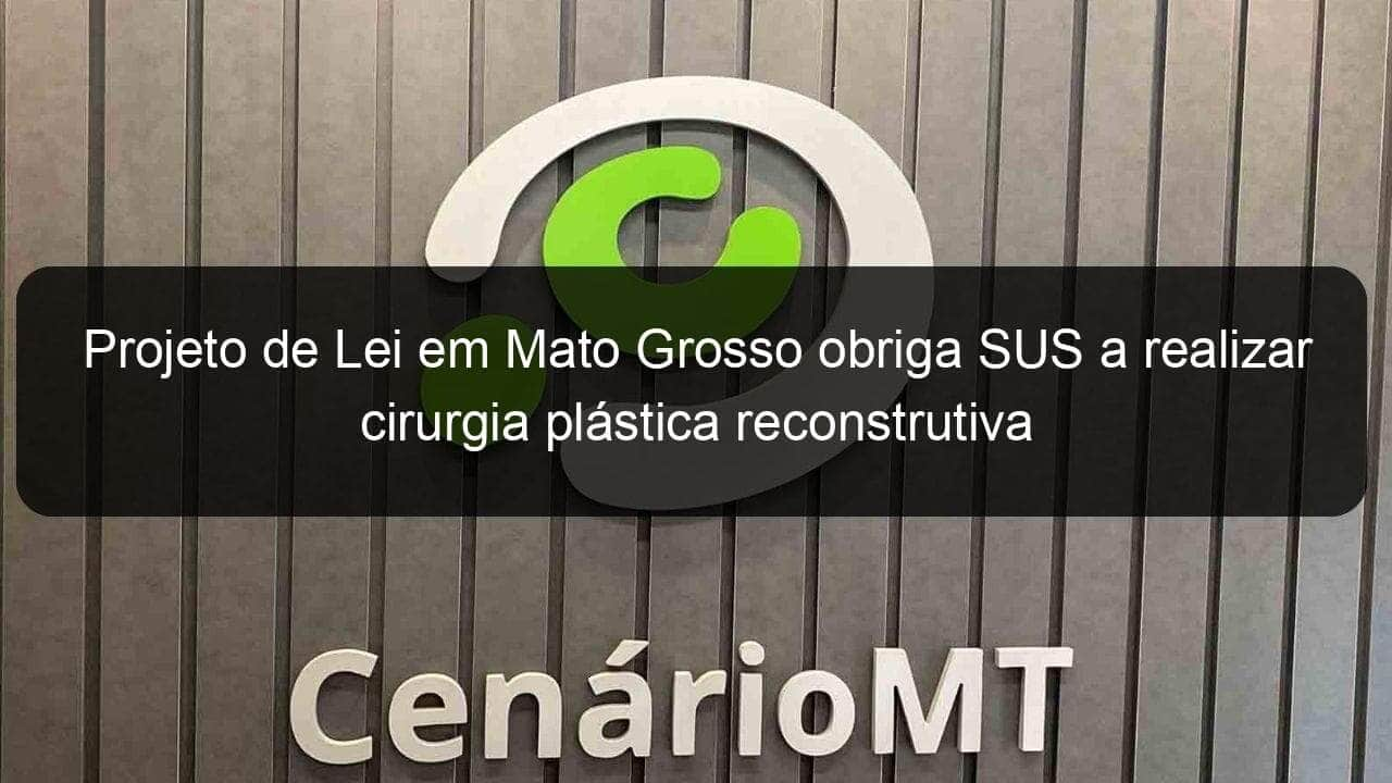 projeto de lei em mato grosso obriga sus a realizar cirurgia plastica reconstrutiva 1113343