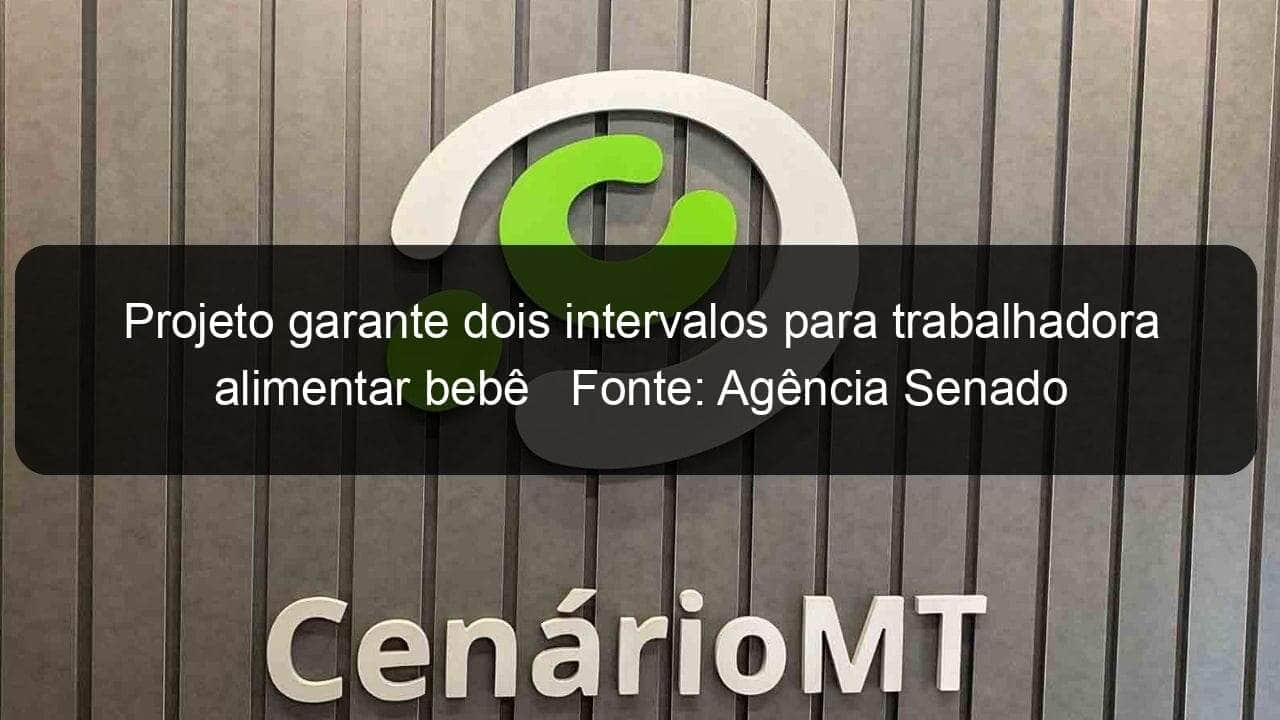 projeto garante dois intervalos para trabalhadora alimentar bebe fonte agencia senado 889296